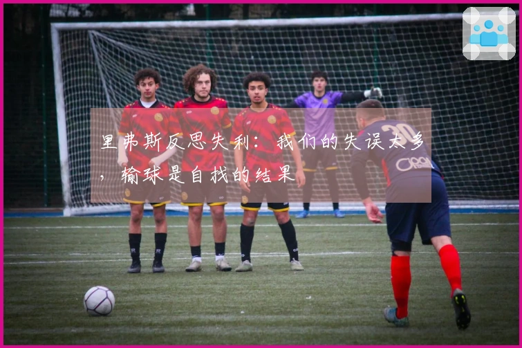 里弗斯反思失利：我们的失误太多，输球是自找的结果