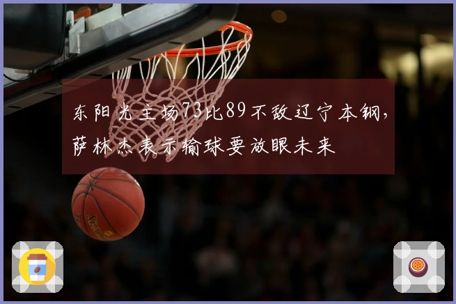 东阳光主场73比89不敌辽宁本钢，萨林杰表示输球要放眼未来