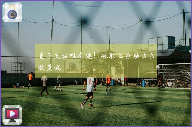皇马支柱唯有他！独取三分助力击败曼城