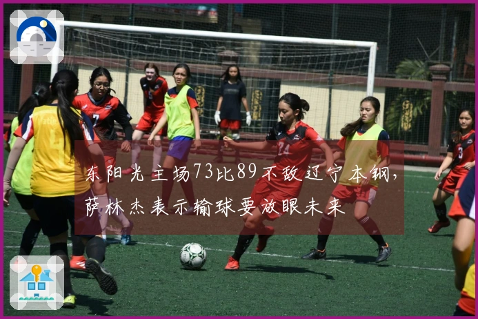 东阳光主场73比89不敌辽宁本钢，萨林杰表示输球要放眼未来