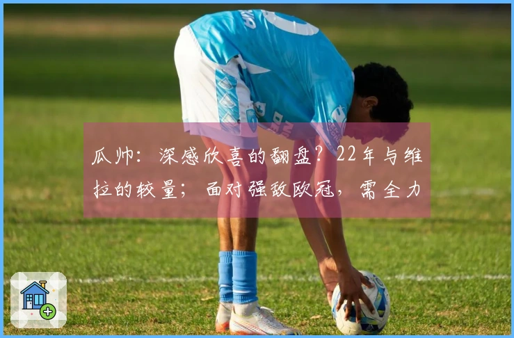 瓜帅：深感欣喜的翻盘？22年与维拉的较量；面对强敌欧冠，需全力以赴