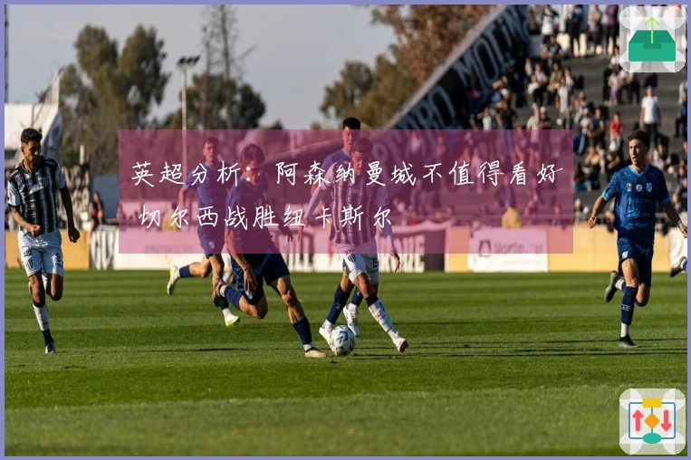 英超分析：阿森纳曼城不值得看好 切尔西战胜纽卡斯尔