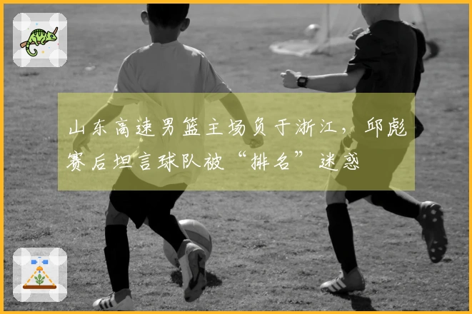 山东高速男篮主场负于浙江，邱彪赛后坦言球队被“排名”迷惑
