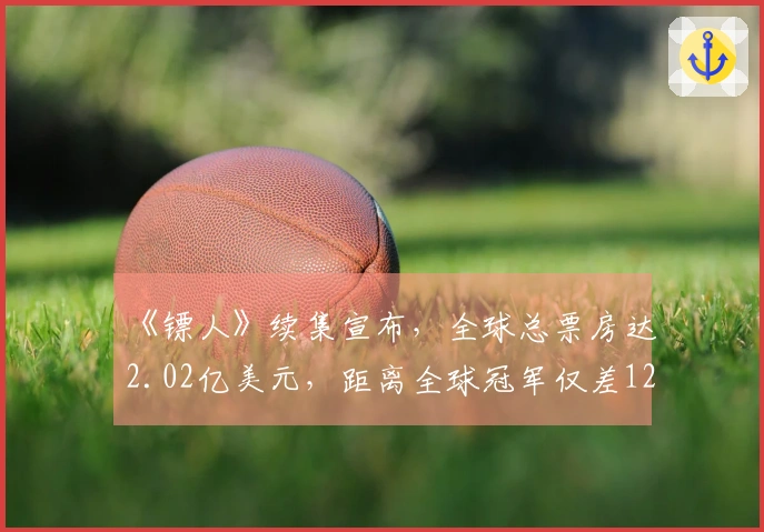 《镖人》续集宣布，全球总票房达2.02亿美元，距离全球冠军仅差1200万