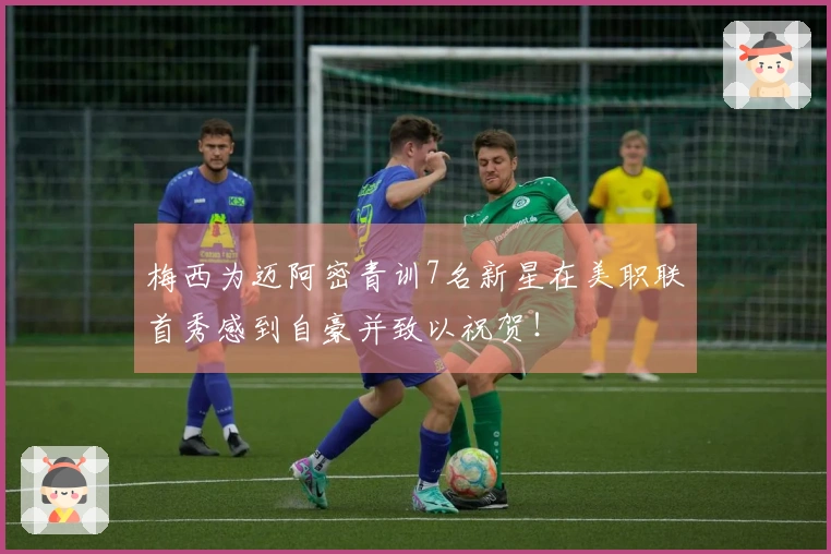 梅西为迈阿密青训7名新星在美职联首秀感到自豪并致以祝贺！