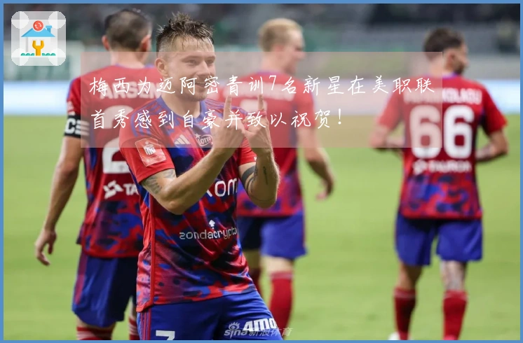 梅西为迈阿密青训7名新星在美职联首秀感到自豪并致以祝贺！