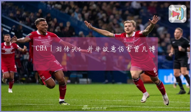 CBA｜刘传兴：并非故意伤害曾凡博