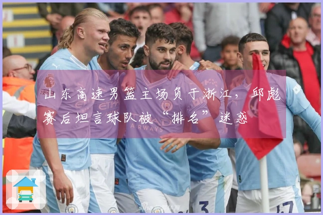 山东高速男篮主场负于浙江，邱彪赛后坦言球队被“排名”迷惑