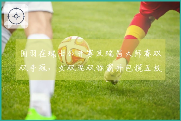 国羽在瑞士公开赛及瑞昌大师赛双双夺冠，女双混双称霸并包揽五枚金牌
