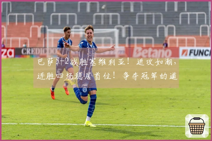 巴萨5-2战胜塞维利亚！进攻如潮，连胜四场稳居首位！争夺冠军的道路势头强劲！